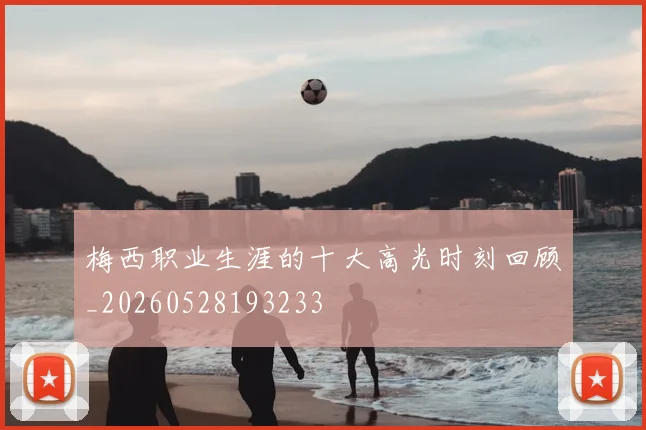 梅西职业生涯的十大高光时刻回顾_20260528193233