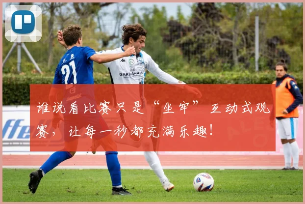 谁说看比赛只是“坐牢”互动式观赛，让每一秒都充满乐趣！