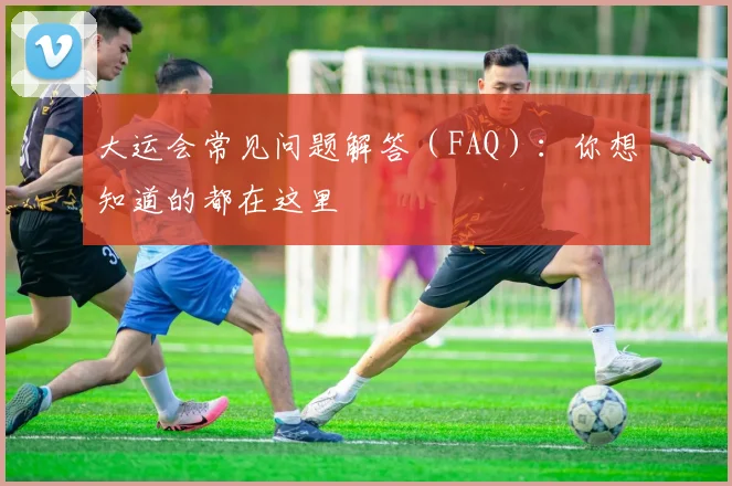 大运会常见问题解答（FAQ）：你想知道的都在这里