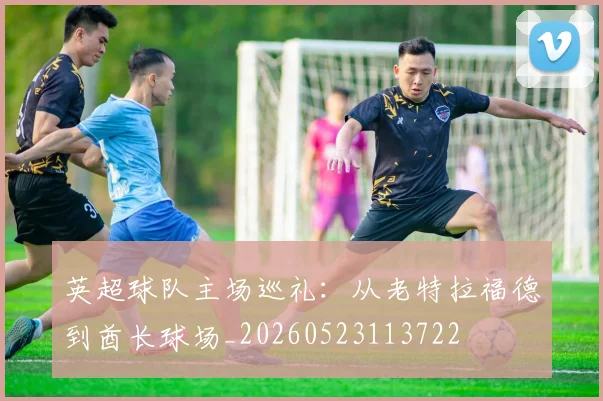 英超球队主场巡礼：从老特拉福德到酋长球场_20260523113722