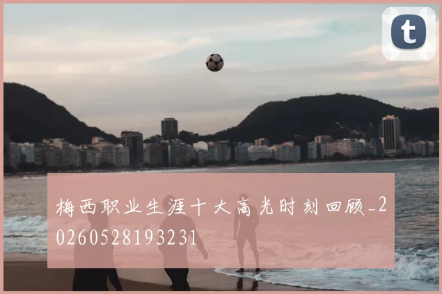 梅西职业生涯十大高光时刻回顾_20260528193231