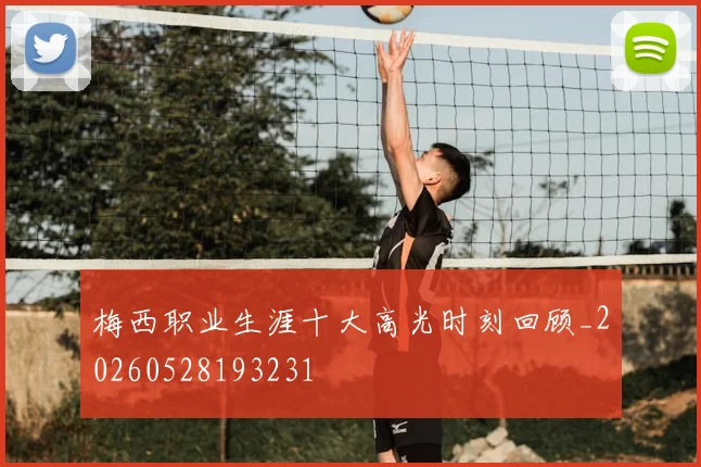 梅西职业生涯十大高光时刻回顾_20260528193231