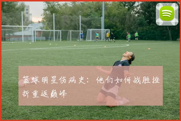 篮球明星伤病史：他们如何战胜挫折重返巅峰