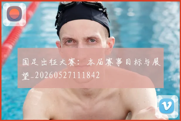 国足出征大赛：本届赛事目标与展望_20260527111842
